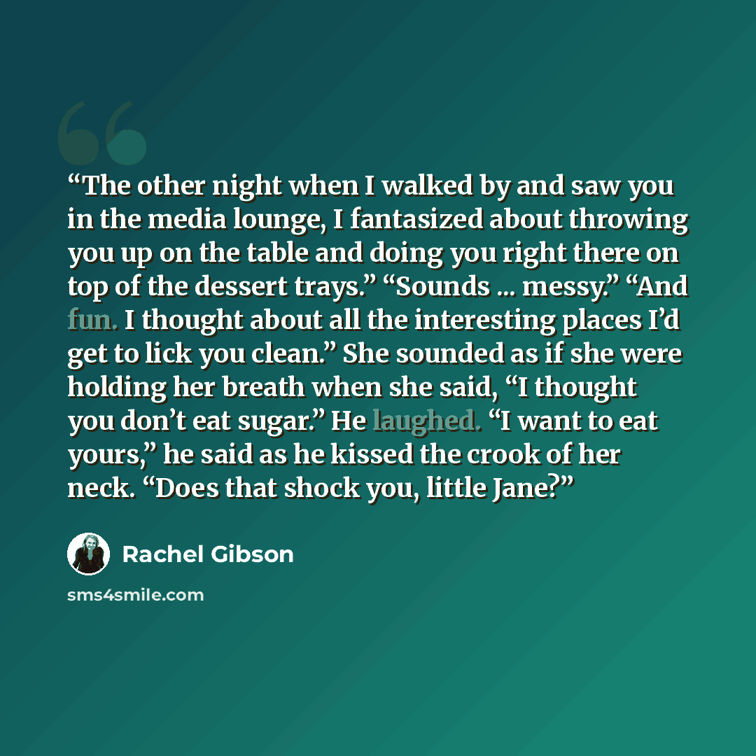 “The other night when I walked by and saw you in the media lounge, I fantasized about throwing you up on the table and doing you right there on top of the dessert trays.” “Sounds ... messy.” “And fun. I thought about all the interesting places I’d get to lick you clean.” She sounded as if she were…” quote by Rachel Gibson