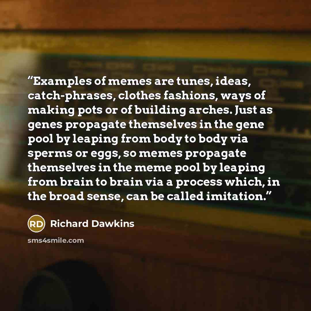 “Examples of memes are tunes, ideas, catch-phrases, clothes fashions, ways of making pots or of building arches. Just as genes propagate themselves in the gene pool by leaping from body to body via sperms or eggs, so memes propagate themselves in the meme pool by leaping from brain to brain via a…” quote by Richard Dawkins