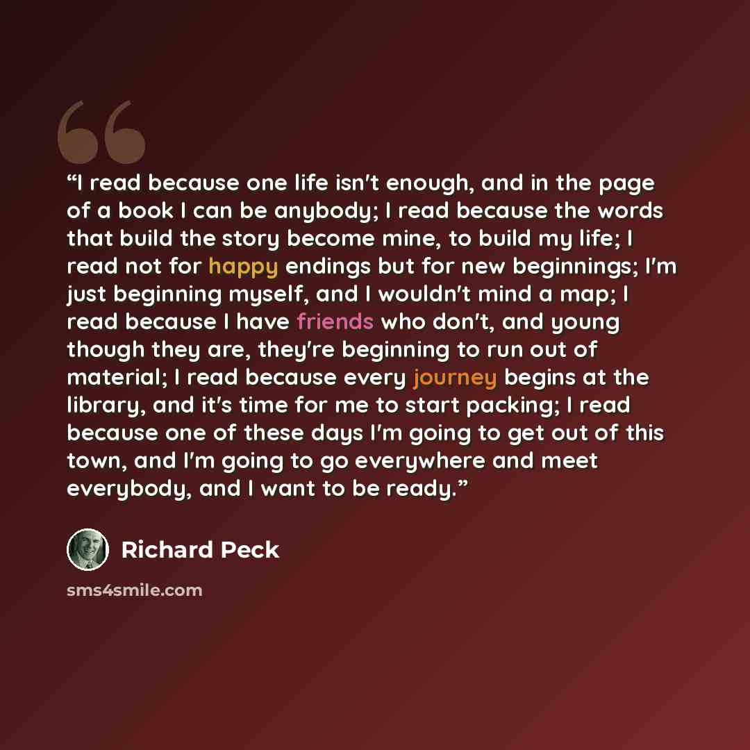 “I read because one life isn't enough, and in the page of a book I can be anybody; I read because the words that build the story become mine, to build my life; I read not for happy endings but for new beginnings; I'm just beginning myself, and I wouldn't mind a map; I read because I have friends…” quote by Richard Peck
