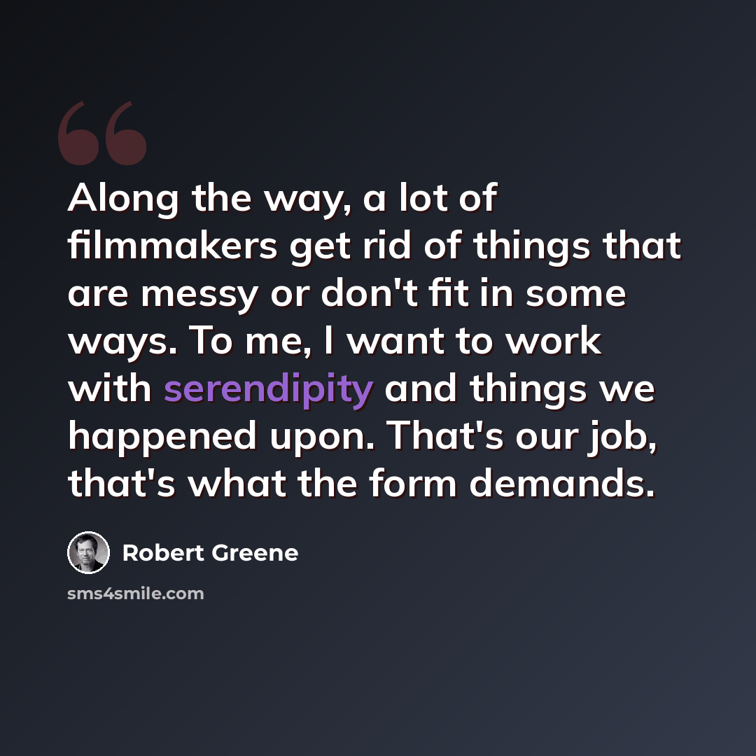 “Along the way, a lot of filmmakers get rid of things that are messy or don't fit in some ways. To me, I want to work with serendipity and things we happened upon. That's our job, that's what the form demands.” quote by Robert Greene