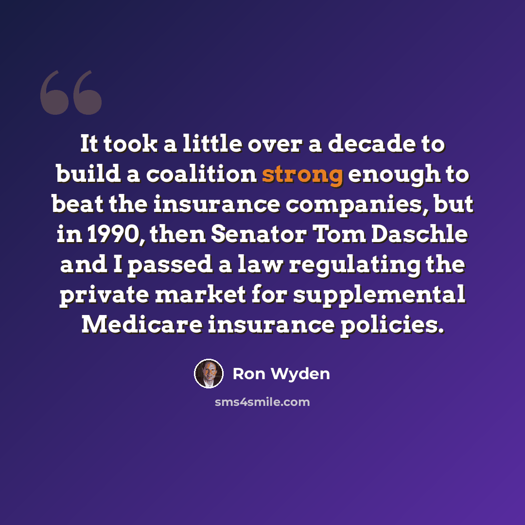 “It took a little over a decade to build a coalition strong enough to beat the insurance companies, but in 1990, then Senator Tom Daschle and I passed a law regulating the private market for supplemental Medicare insurance policies.” quote by Ron Wyden