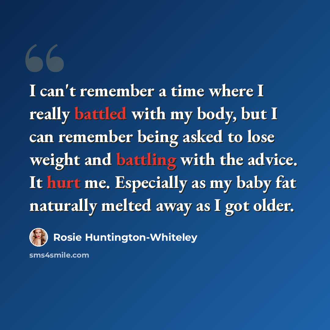 “I can't remember a time where I really battled with my body, but I can remember being asked to lose weight and battling with the advice. It hurt me. Especially as my baby fat naturally melted away as I got older.” quote by Rosie Huntington-Whiteley