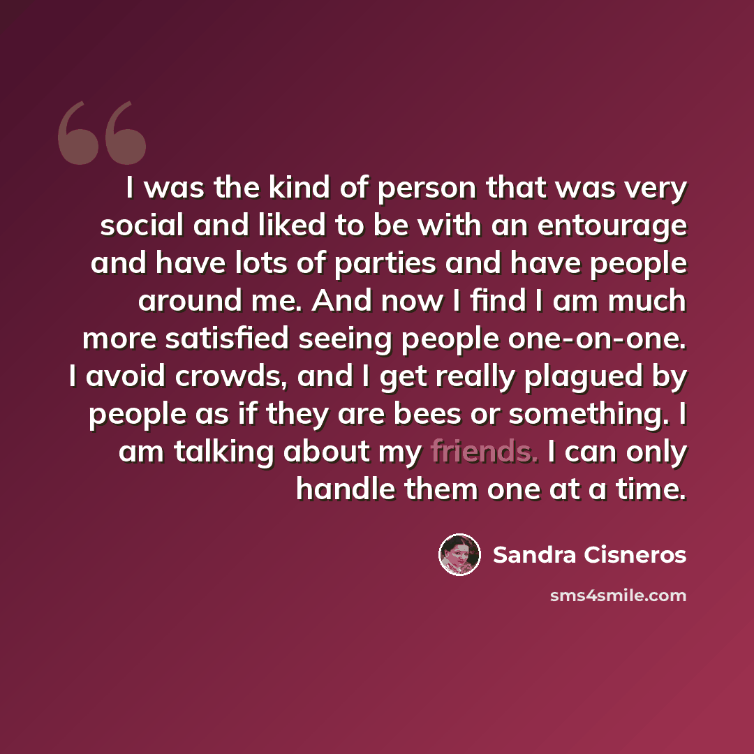 “I was the kind of person that was very social and liked to be with an entourage and have lots of parties and have people around me. And now I find I am much more satisfied seeing people one-on-one. I avoid crowds, and I get really plagued by people as if they are bees or something. I am talking…” quote by Sandra Cisneros