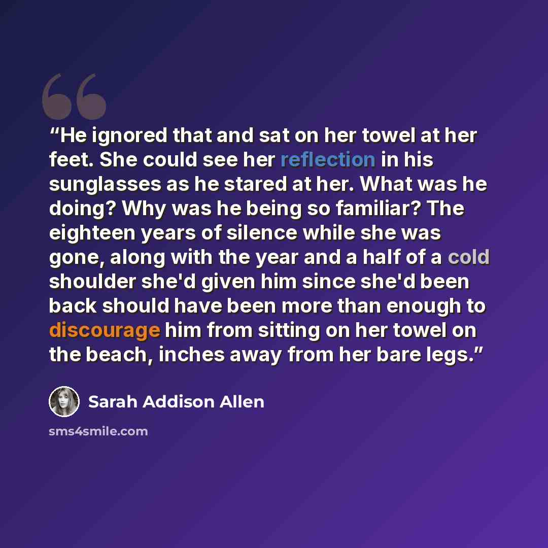 “He ignored that and sat on her towel at her feet. She could see her reflection in his sunglasses as he stared at her. What was he doing? Why was he being so familiar? The eighteen years of silence while she was gone, along with the year and a half of a cold shoulder she'd given him since she'd…” quote by Sarah Addison Allen