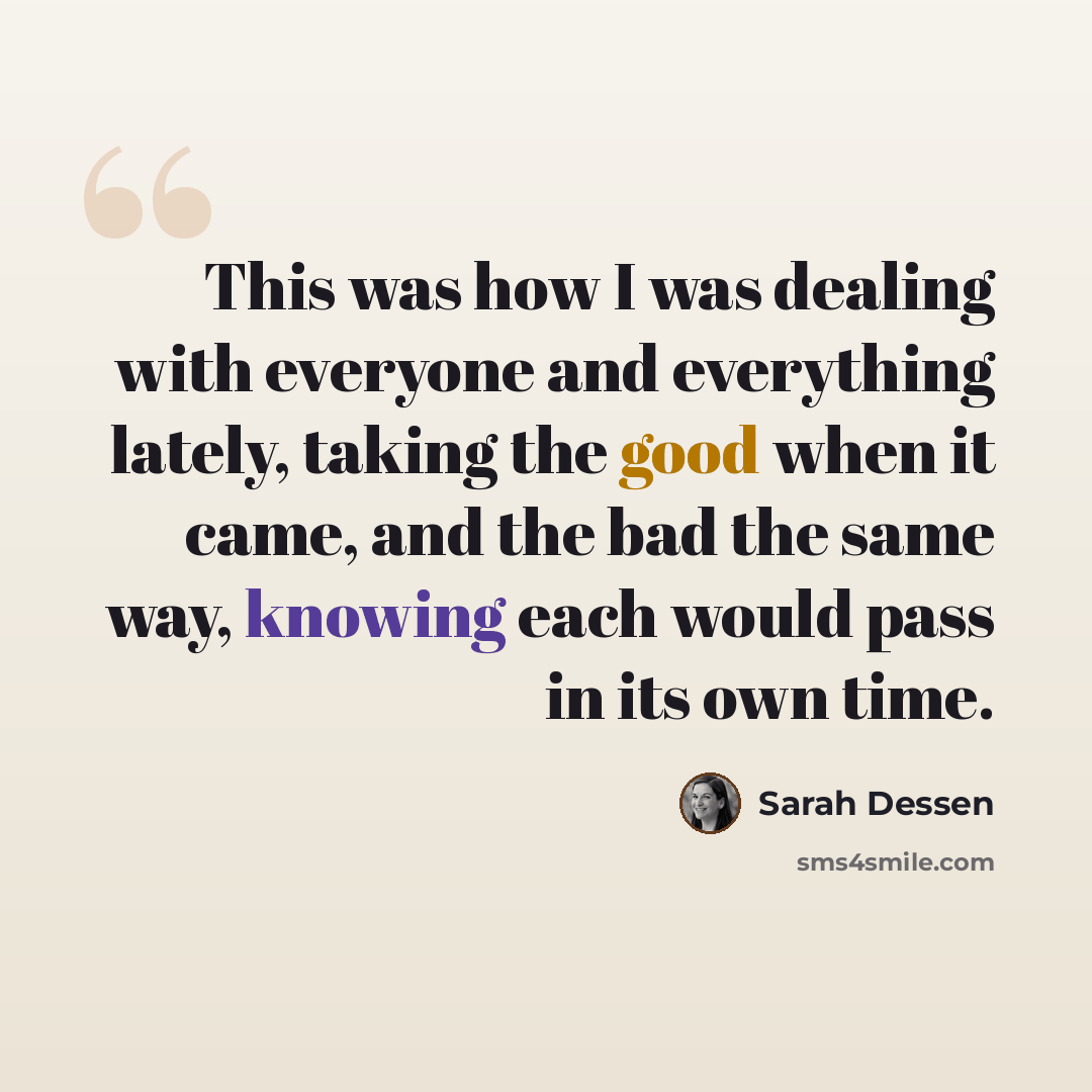 “This was how I was dealing with everyone and everything lately, taking the good when it came, and the bad the same way, knowing each would pass in its own time.” quote by Sarah Dessen