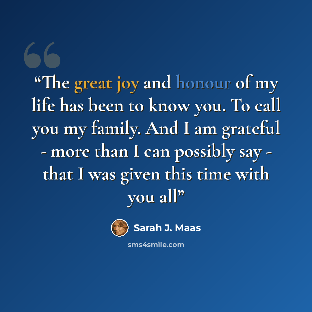 “The great joy and honour of my life has been to know you. To call you my family. And I am grateful - more than I can possibly say - that I was given this time with you all” quote by Sarah J. Maas