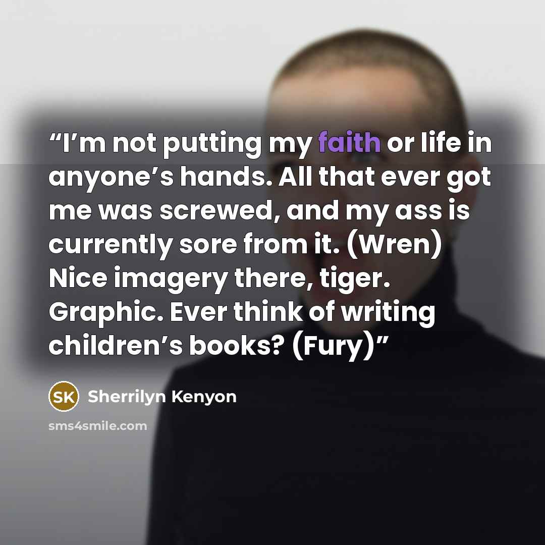 “I’m not putting my faith or life in anyone’s hands. All that ever got me was screwed, and my ass is currently sore from it. (Wren) Nice imagery there, tiger. Graphic. Ever think of writing children’s books? (Fury)” quote by Sherrilyn Kenyon