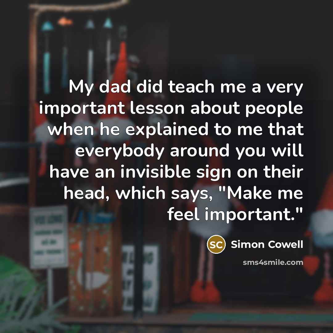 “My dad did teach me a very important lesson about people when he explained to me that everybody around you will have an invisible sign on their head, which says, "Make me feel important."” quote by Simon Cowell