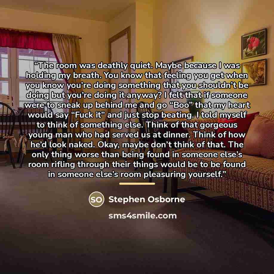 “The room was deathly quiet. Maybe because I was holding my breath. You know that feeling you get when you know you’re doing something that you shouldn’t be doing but you’re doing it anyway? I felt that if someone were to sneak up behind me and go “Boo” that my heart would say “Fuck it” and just…” quote by Stephen Osborne