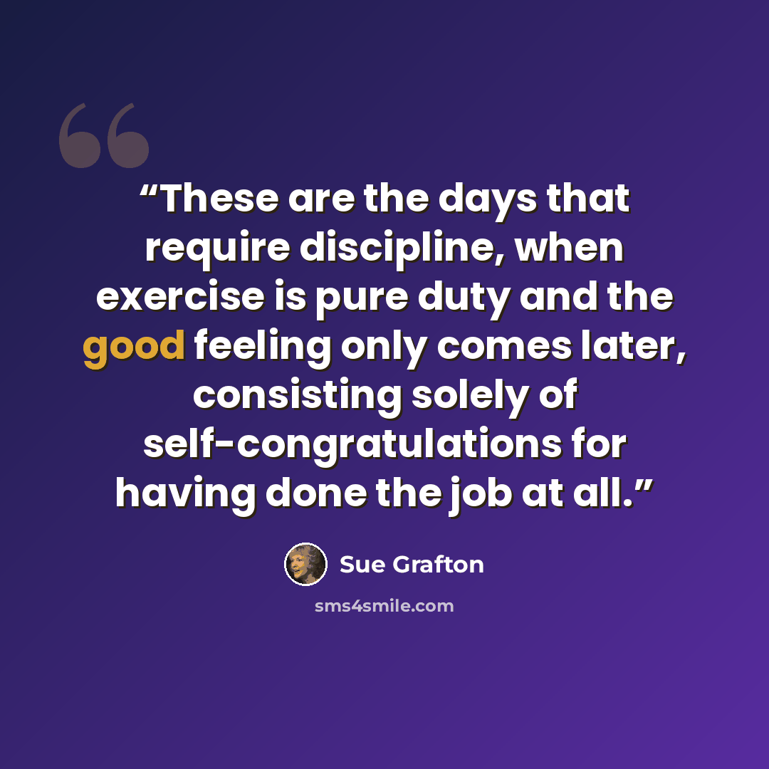 “These are the days that require discipline, when exercise is pure duty and the good feeling only comes later, consisting solely of self-congratulations for having done the job at all.” quote by Sue Grafton