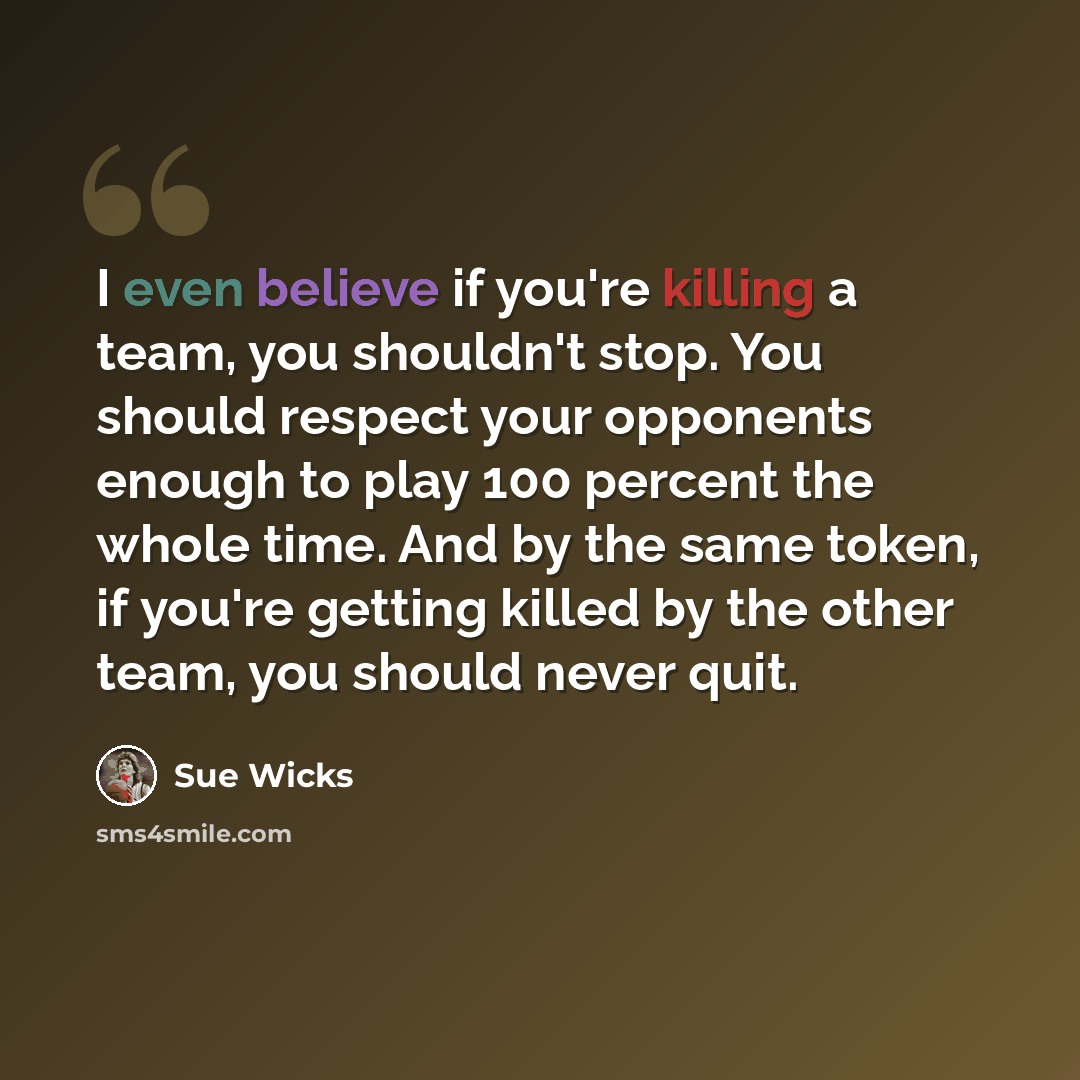 “I even believe if you're killing a team, you shouldn't stop. You should respect your opponents enough to play 100 percent the whole time. And by the same token, if you're getting killed by the other team, you should never quit.” quote by Sue Wicks