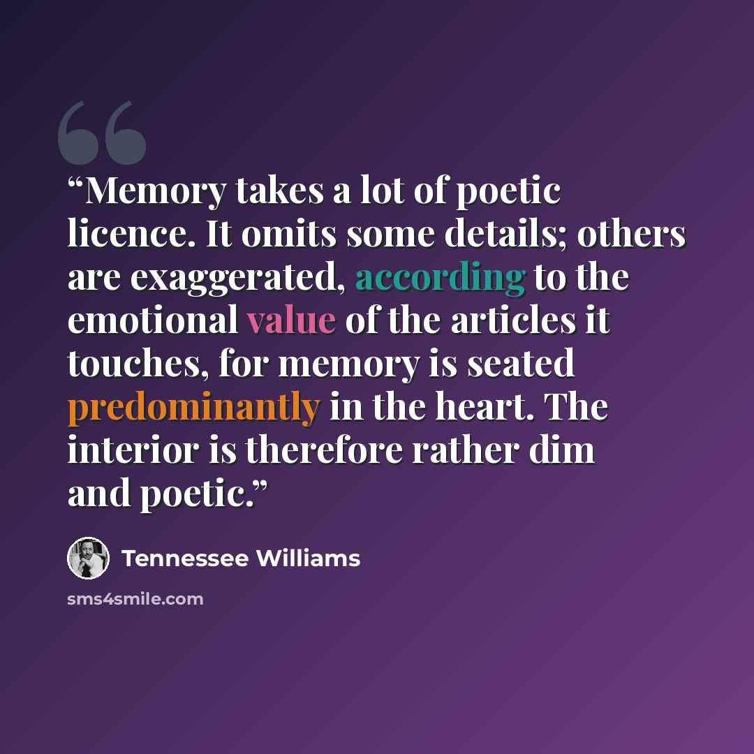 “Memory takes a lot of poetic licence. It omits some details; others are exaggerated, according to the emotional value of the articles it touches, for memory is seated predominantly in the heart. The interior is therefore rather dim and poetic.” quote by Tennessee Williams