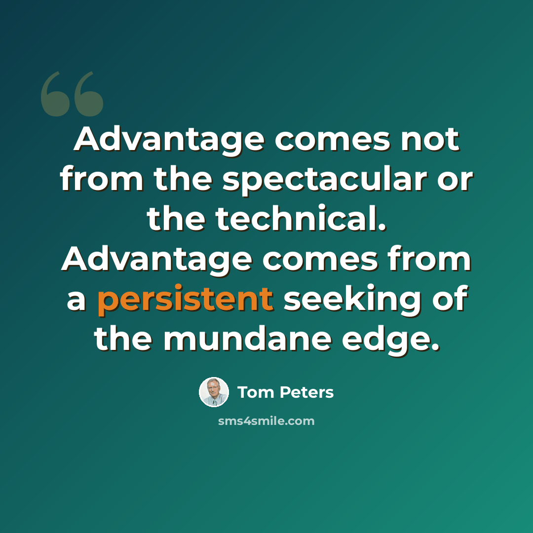“Advantage comes not from the spectacular or the technical. Advantage comes from a persistent seeking of the mundane edge.” quote by Tom Peters