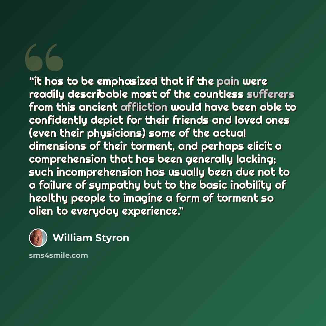 “it has to be emphasized that if the pain were readily describable most of the countless sufferers from this ancient affliction would have been able to confidently depict for their friends and loved ones (even their physicians) some of the actual dimensions of their torment, and perhaps elicit a…” quote by William Styron