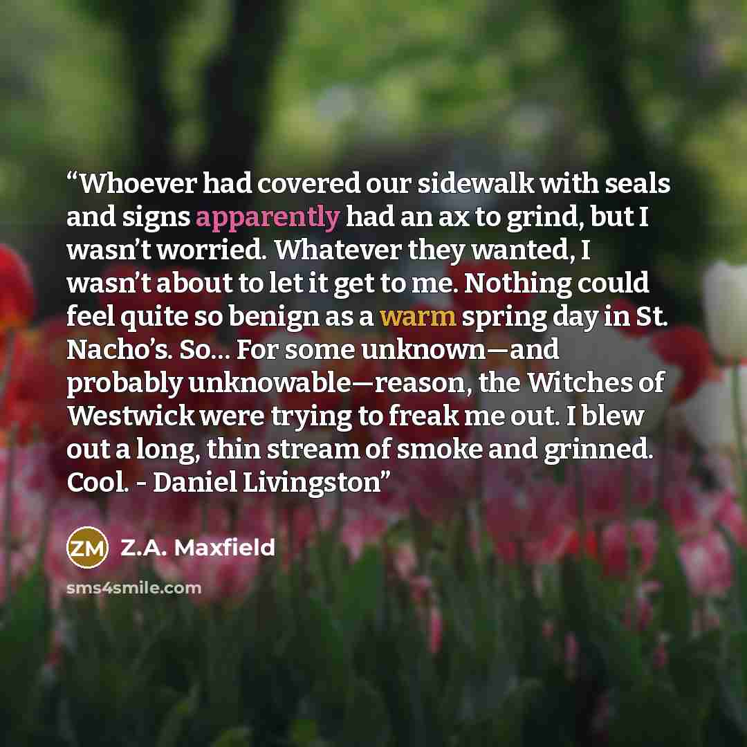 “Whoever had covered our sidewalk with seals and signs apparently had an ax to grind, but I wasn’t worried. Whatever they wanted, I wasn’t about to let it get to me. Nothing could feel quite so benign as a warm spring day in St. Nacho’s. So… For some unknown—and probably unknowable—reason, the…” quote by Z.A. Maxfield