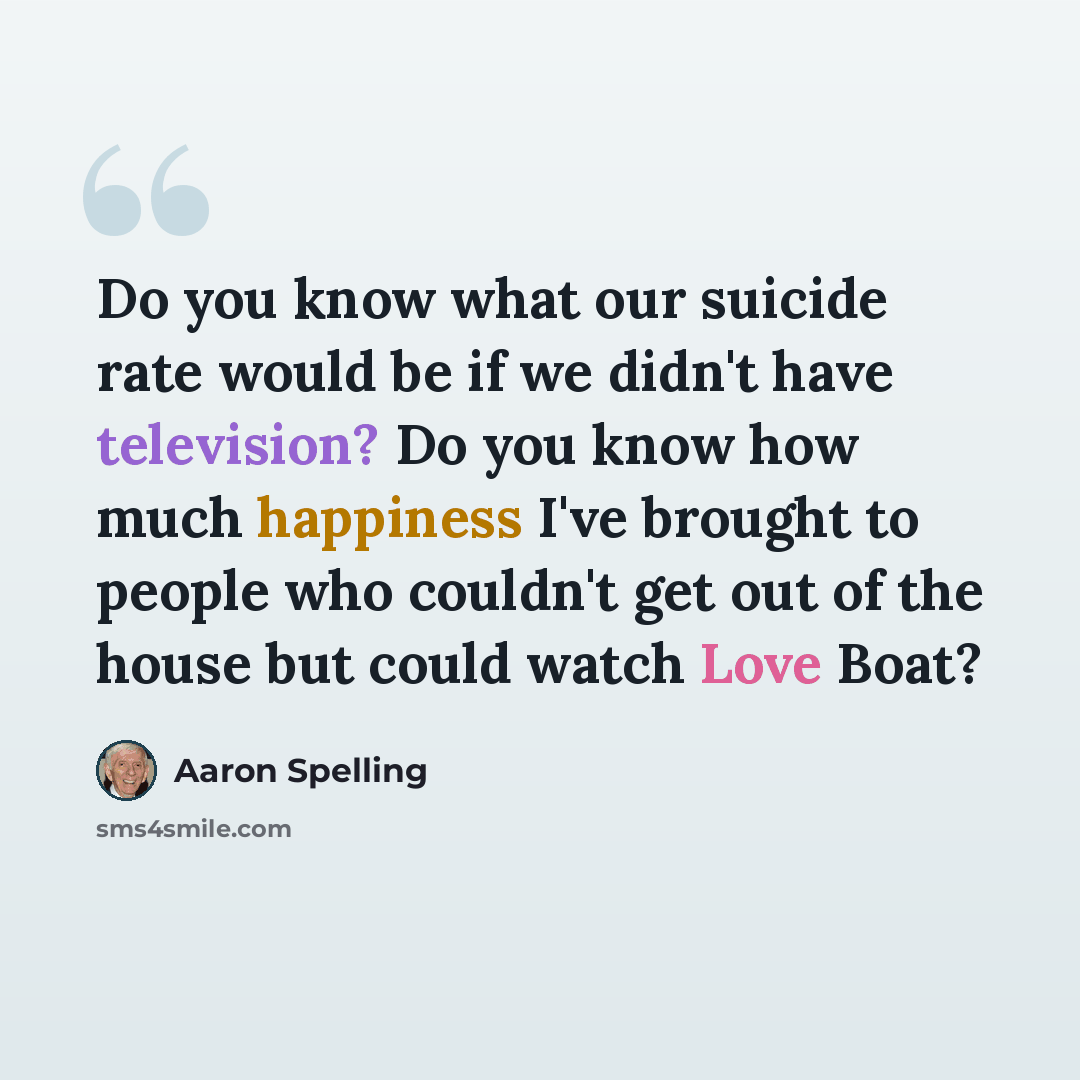 “Do you know what our suicide rate would be if we didn't have television? Do you know how much happiness I've brought to people who couldn't get out of the house but could watch Love Boat?” quote by Aaron Spelling