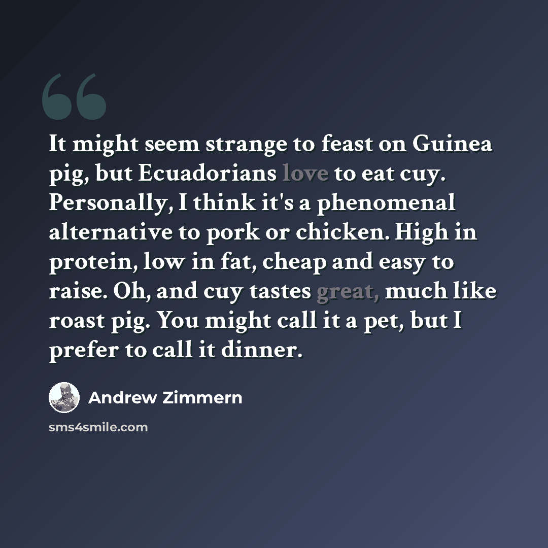 “It might seem strange to feast on Guinea pig, but Ecuadorians love to eat cuy. Personally, I think it's a phenomenal alternative to pork or chicken. High in protein, low in fat, cheap and easy to raise. Oh, and cuy tastes great, much like roast pig. You might call it a pet, but I prefer to call it…” quote by Andrew Zimmern