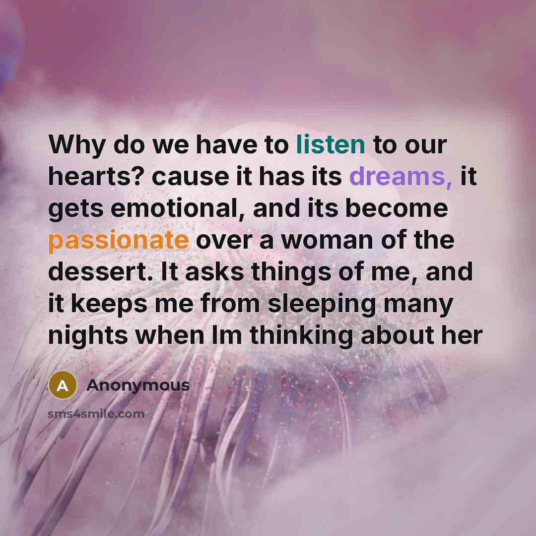 “Why do we have to listen to our hearts? cause it has its dreams, it gets emotional, and its become passionate over a woman of the dessert. It asks things of me, and it keeps me from sleeping many nights when Im thinking about her” quote by Anonymous