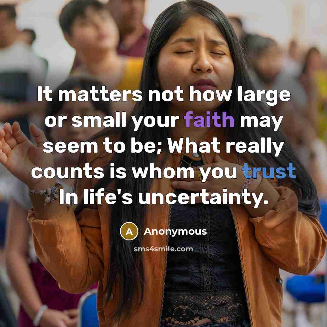 “It matters not how large or small your faith may seem to be; What really counts is whom you trust In life's uncertainty.” quote by Anonymous