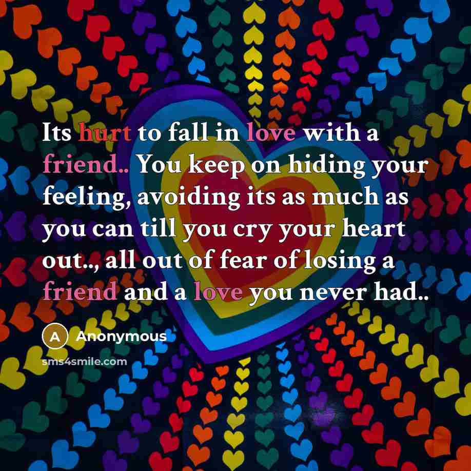 “Its hurt to fall in love with a friend.. You keep on hiding your feeling, avoiding its as much as you can till you cry your heart out.., all out of fear of losing a friend and a love you never had..” quote by Anonymous
