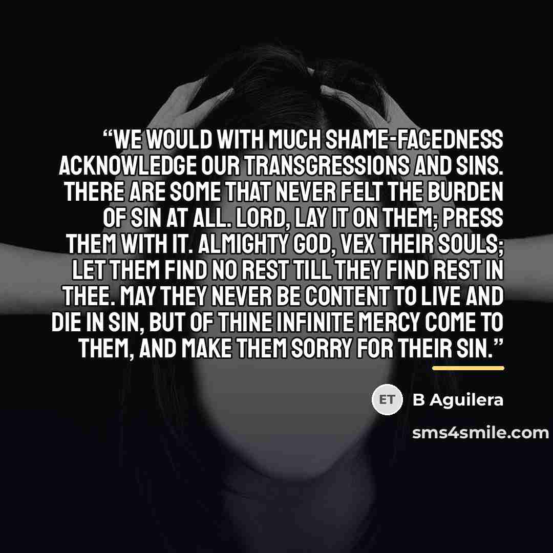 “We would with much shame-facedness acknowledge our transgressions and sins. There are some that never felt the burden of sin at all. Lord, lay it on them; press them with it. Almighty God, vex their souls; let them find no rest till they find rest in Thee. May they never be content to live and die…” quote by B Aguilera