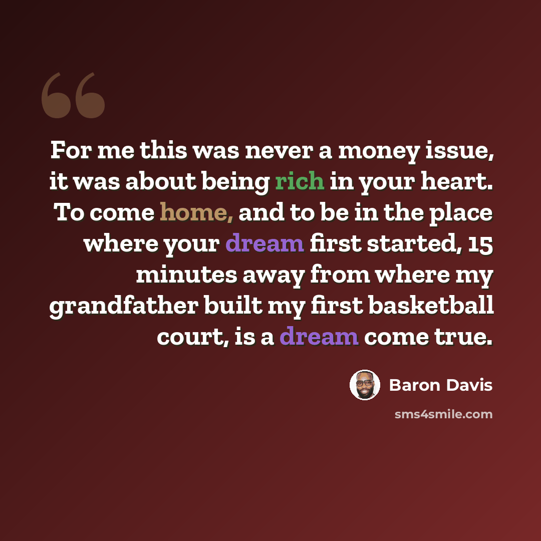 “For me this was never a money issue, it was about being rich in your heart. To come home, and to be in the place where your dream first started, 15 minutes away from where my grandfather built my first basketball court, is a dream come true.” quote by Baron Davis