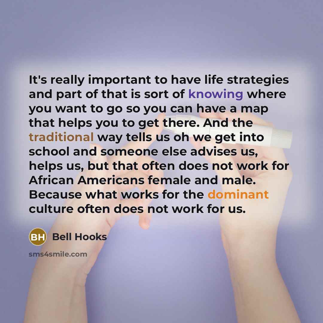 “It's really important to have life strategies and part of that is sort of knowing where you want to go so you can have a map that helps you to get there. And the traditional way tells us oh we get into school and someone else advises us, helps us, but that often does not work for African Americans…” quote by Bell Hooks