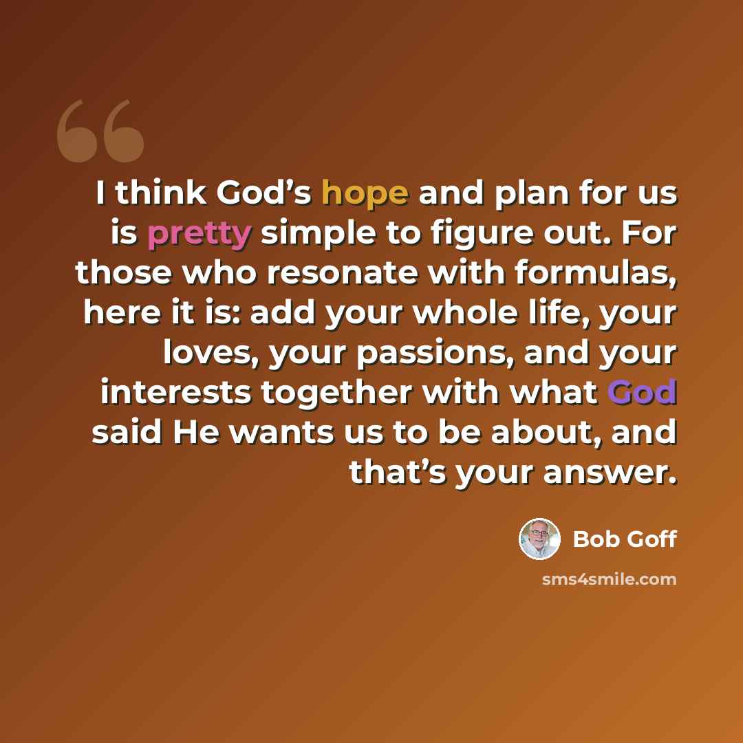“I think God’s hope and plan for us is pretty simple to figure out. For those who resonate with formulas, here it is: add your whole life, your loves, your passions, and your interests together with what God said He wants us to be about, and that’s your answer.” quote by Bob Goff