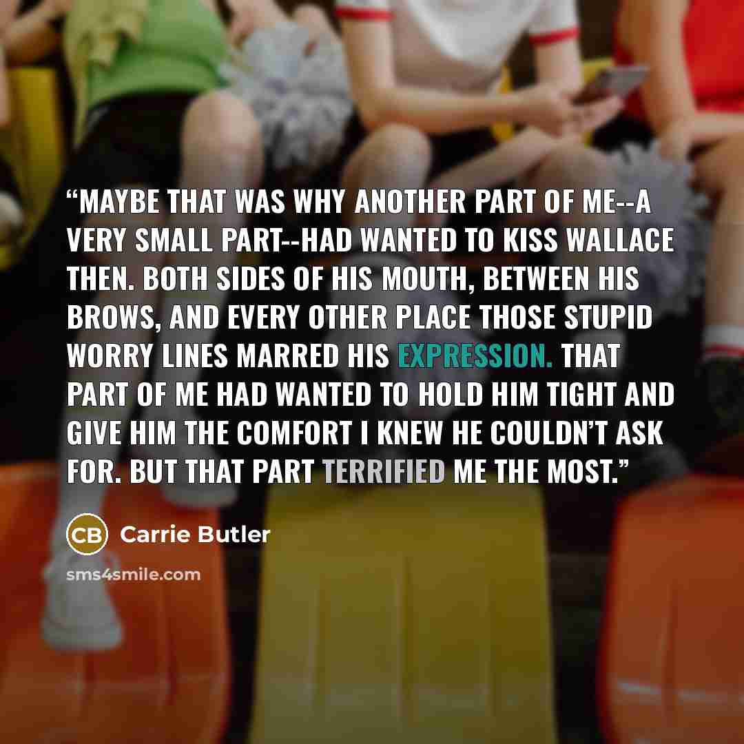 “Maybe that was why another part of me--a very small part--had wanted to kiss Wallace then. Both sides of his mouth, between his brows, and every other place those stupid worry lines marred his expression. That part of me had wanted to hold him tight and give him the comfort I knew he couldn’t ask…” quote by Carrie Butler