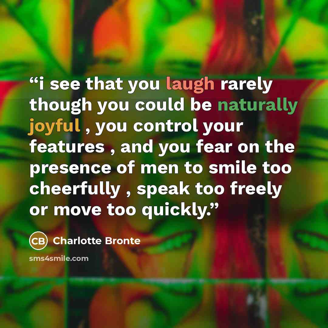 “i see that you laugh rarely though you could be naturally joyful , you control your features , and you fear on the presence of men to smile too cheerfully , speak too freely or move too quickly.” quote by Charlotte Brontë