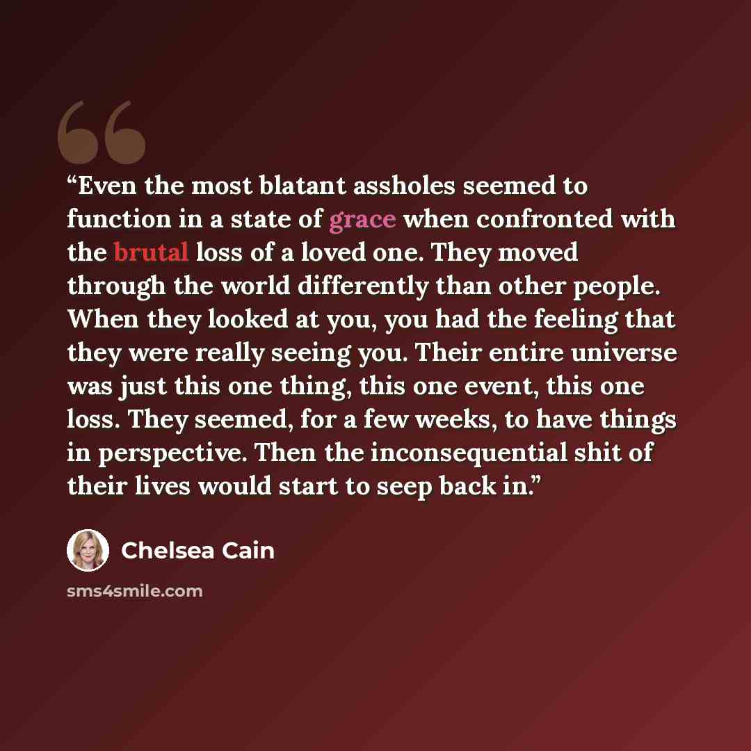 “Even the most blatant assholes seemed to function in a state of grace when confronted with the brutal loss of a loved one. They moved through the world differently than other people. When they looked at you, you had the feeling that they were really seeing you. Their entire universe was just this…” quote by Chelsea Cain