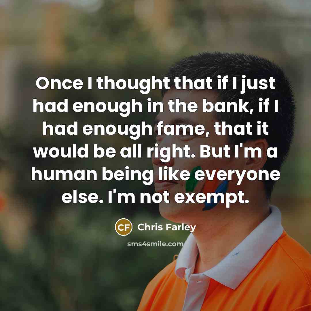 “Once I thought that if I just had enough in the bank, if I had enough fame, that it would be all right. But I'm a human being like everyone else. I'm not exempt.” quote by Chris Farley