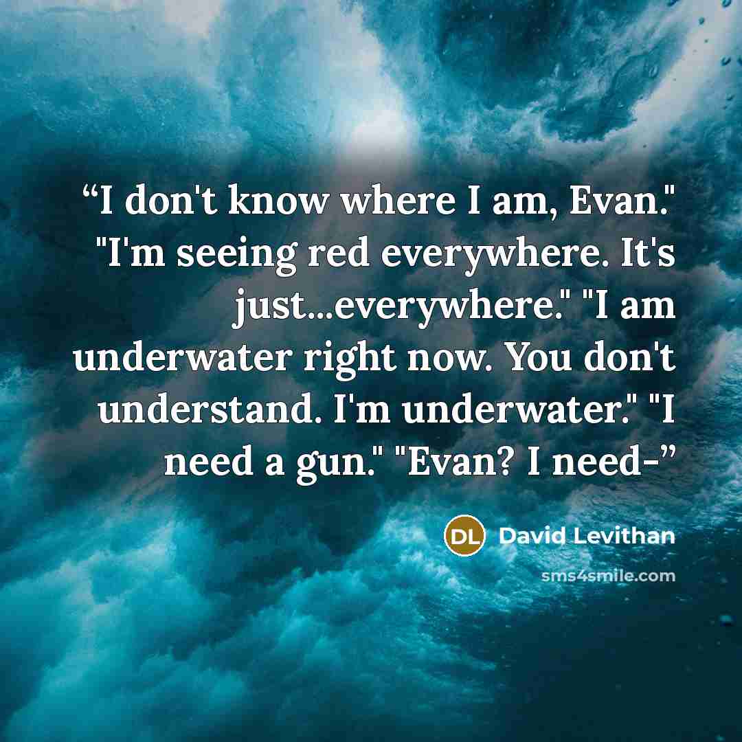 “I don't know where I am, Evan." "I'm seeing red everywhere. It's just...everywhere." "I am underwater right now. You don't understand. I'm underwater." "I need a gun." "Evan? I need-” quote by David Levithan