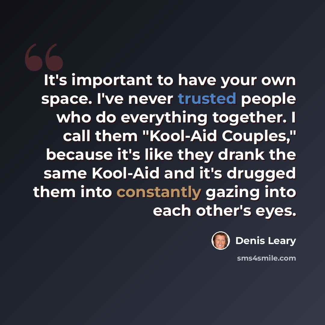 “It's important to have your own space. I've never trusted people who do everything together. I call them "Kool-Aid Couples," because it's like they drank the same Kool-Aid and it's drugged them into constantly gazing into each other's eyes.” quote by Denis Leary