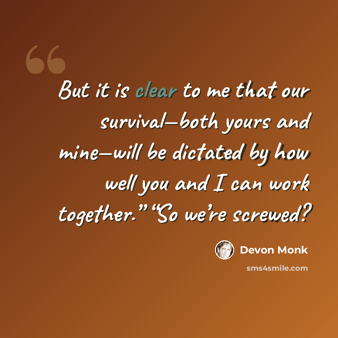 “But it is clear to me that our survival—both yours and mine—will be dictated by how well you and I can work together.” “So we’re screwed?” quote by Devon Monk