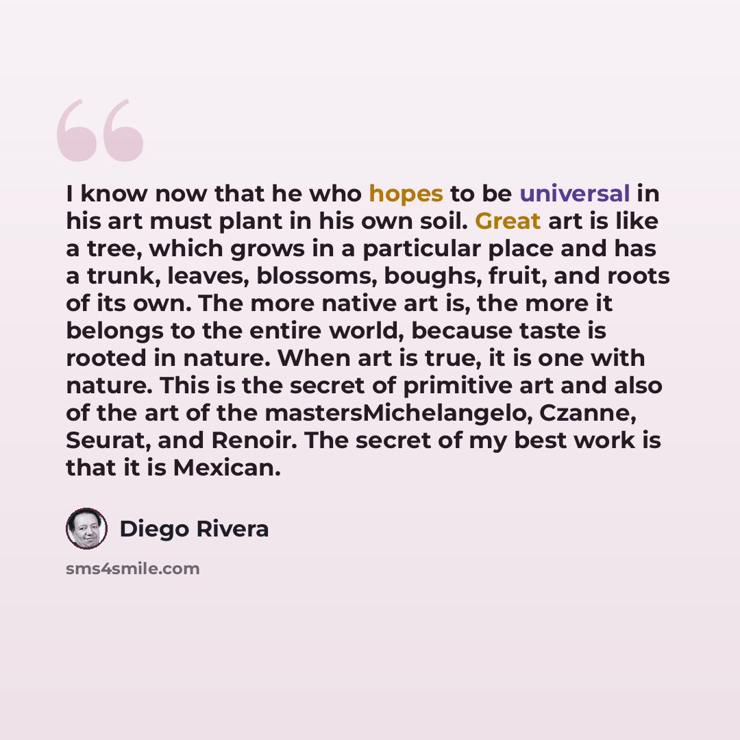 “I know now that he who hopes to be universal in his art must plant in his own soil. Great art is like a tree, which grows in a particular place and has a trunk, leaves, blossoms, boughs, fruit, and roots of its own. The more native art is, the more it belongs to the entire world, because taste is…” quote by Diego Rivera