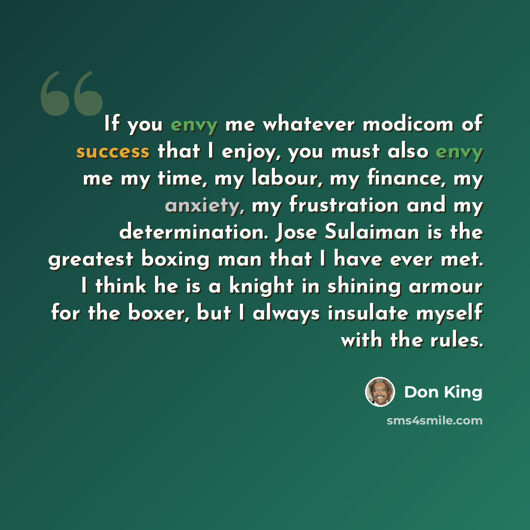 “If you envy me whatever modicom of success that I enjoy, you must also envy me my time, my labour, my finance, my anxiety, my frustration and my determination. Jose Sulaiman is the greatest boxing man that I have ever met. I think he is a knight in shining armour for the boxer, but I always…” quote by Don King