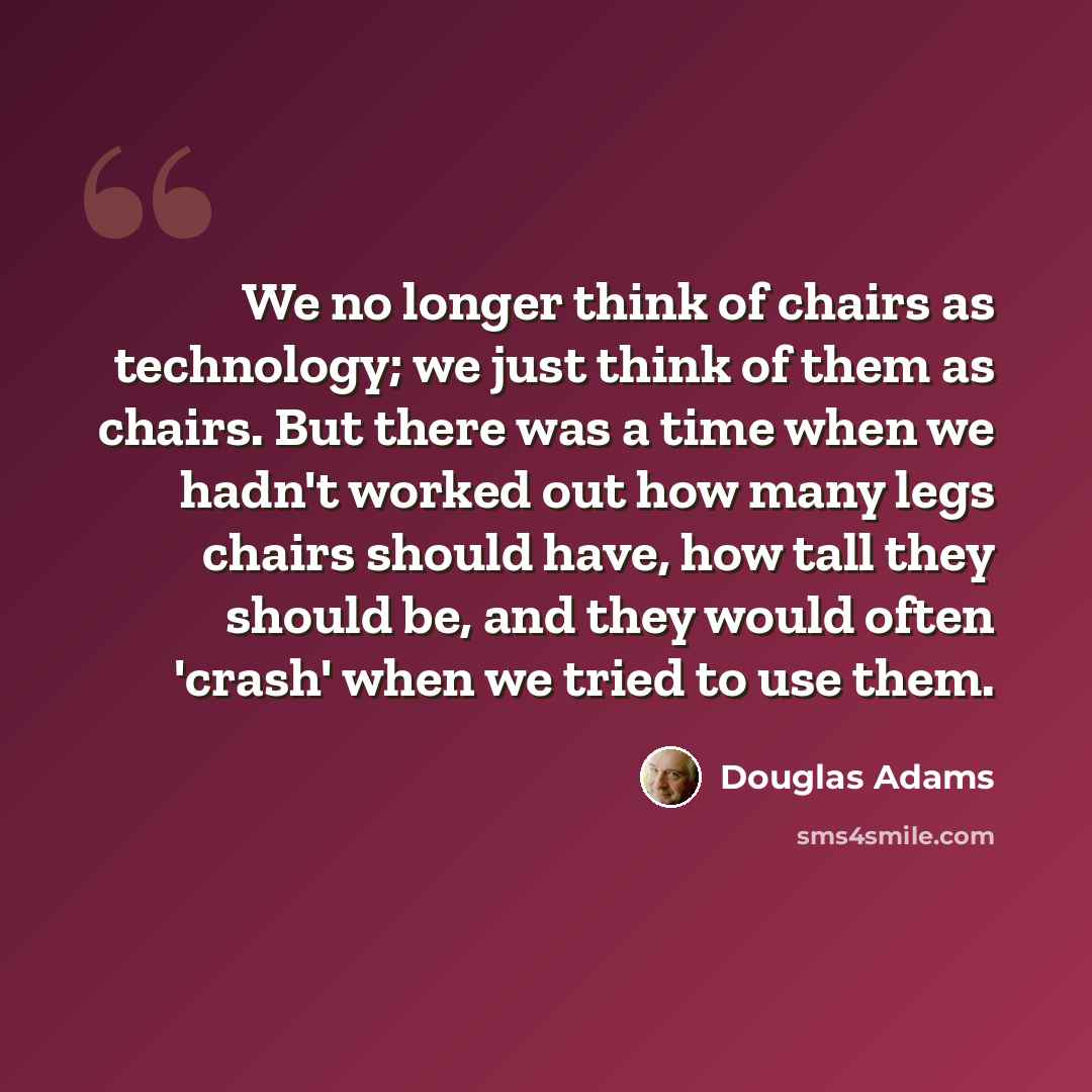 “We no longer think of chairs as technology; we just think of them as chairs. But there was a time when we hadn't worked out how many legs chairs should have, how tall they should be, and they would often 'crash' when we tried to use them.” quote by Douglas Adams