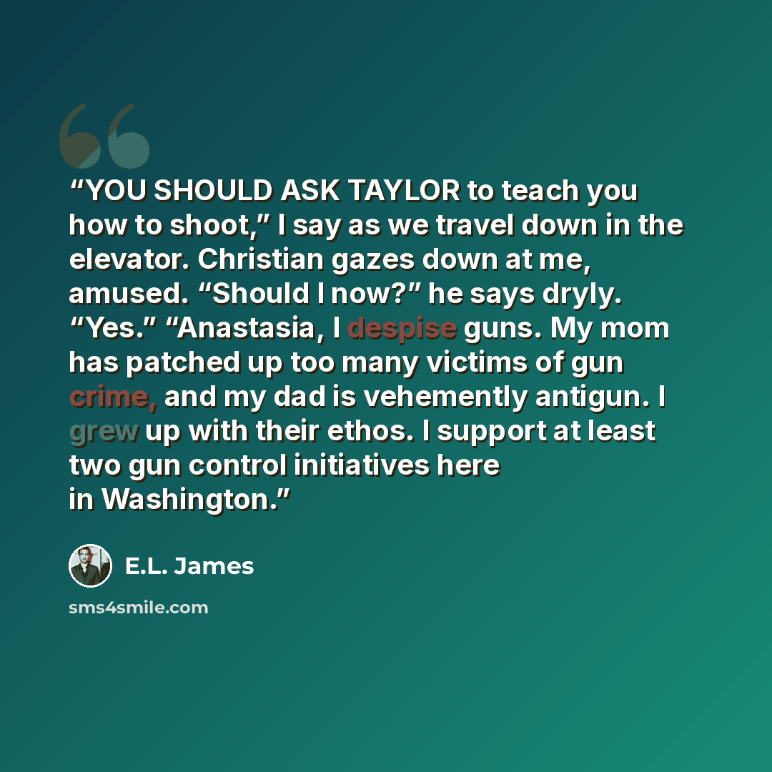 “YOU SHOULD ASK TAYLOR to teach you how to shoot,” I say as we travel down in the elevator. Christian gazes down at me, amused. “Should I now?” he says dryly. “Yes.” “Anastasia, I despise guns. My mom has patched up too many victims of gun crime, and my dad is vehemently antigun. I grew up with…” quote by E.L. James