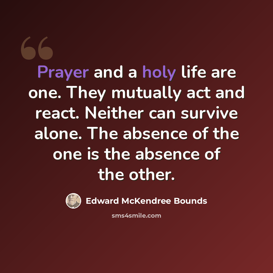 “Prayer and a holy life are one. They mutually act and react. Neither can survive alone. The absence of the one is the absence of the other.” quote by Edward McKendree Bounds