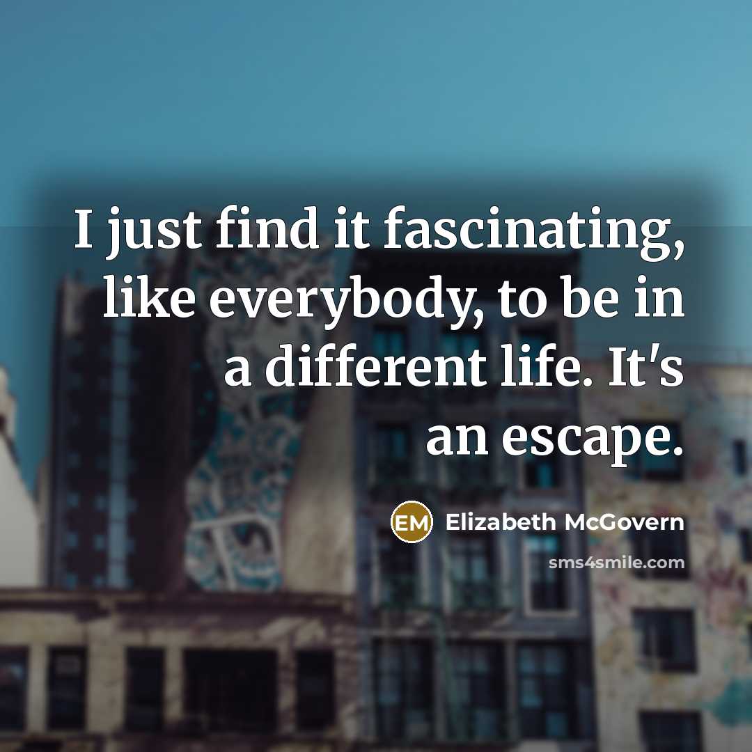 “I just find it fascinating, like everybody, to be in a different life. It's an escape.” quote by Elizabeth McGovern