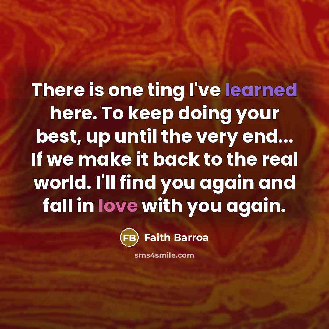 “There is one ting I've learned here. To keep doing your best, up until the very end... If we make it back to the real world. I'll find you again and fall in love with you again.” quote by Faith Barroa