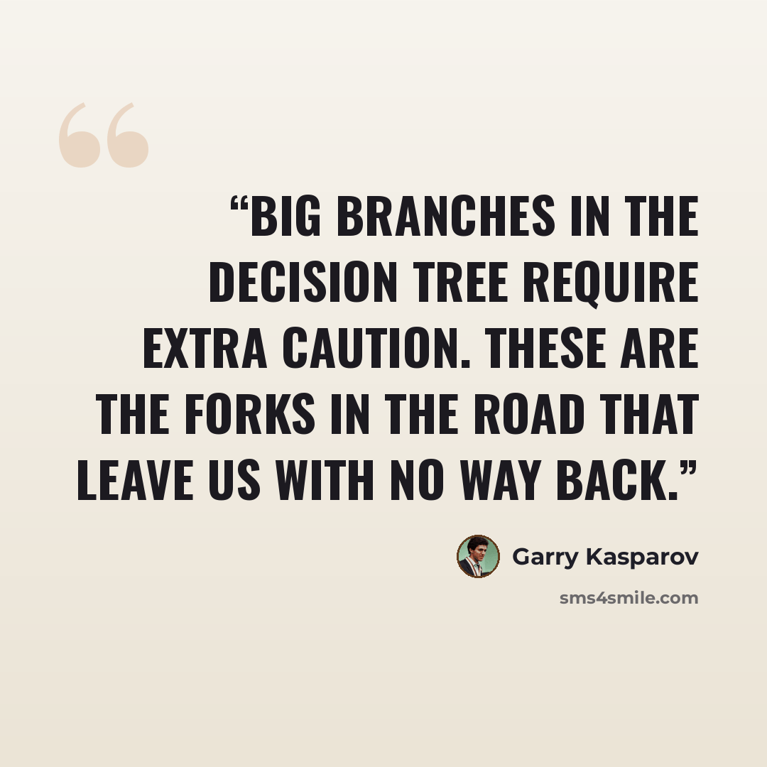 “Big branches in the decision tree require extra caution. These are the forks in the road that leave us with no way back.” quote by Garry Kasparov