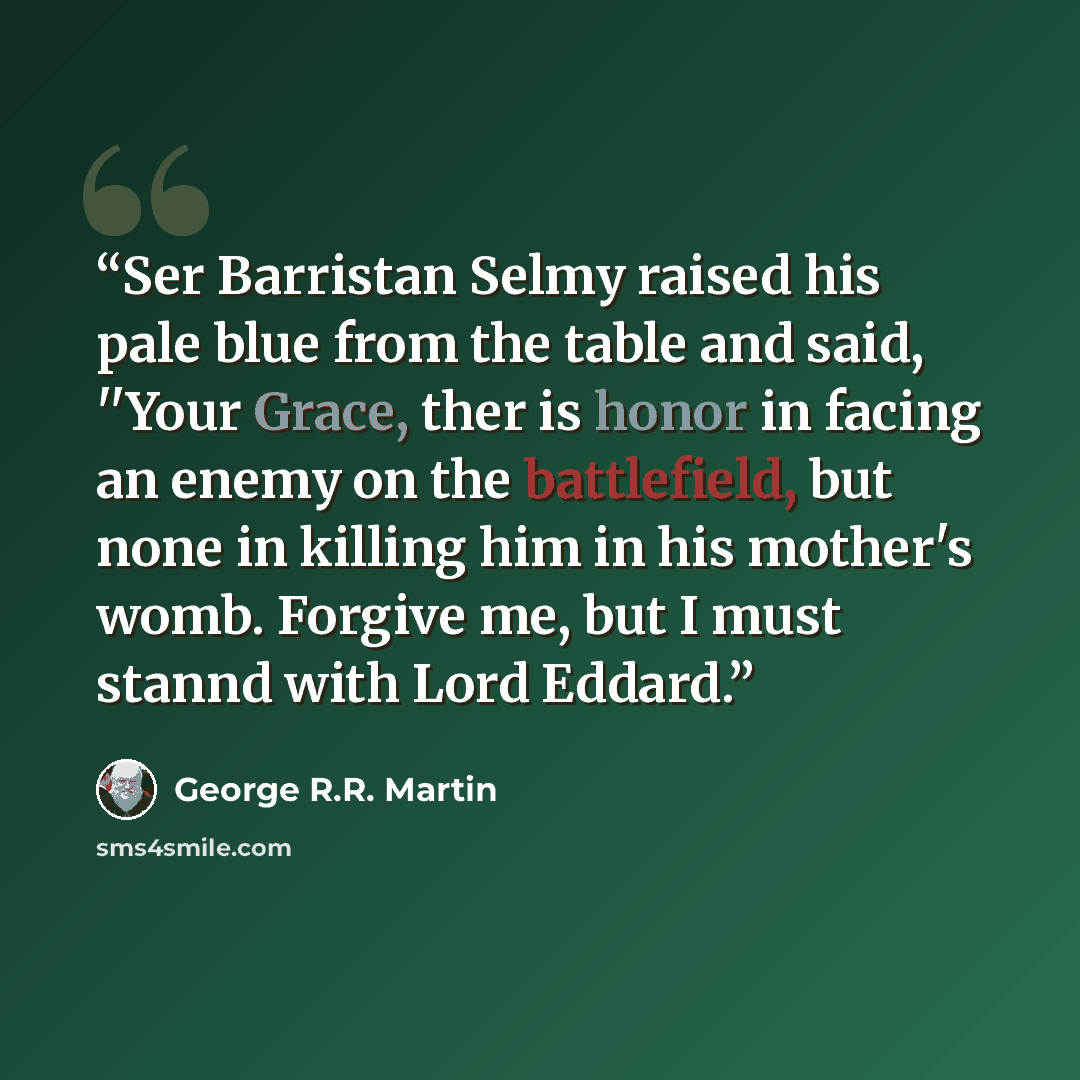 “Ser Barristan Selmy raised his pale blue from the table and said, ''Your Grace, ther is honor in facing an enemy on the battlefield, but none in killing him in his mother's womb. Forgive me, but I must stannd with Lord Eddard.” quote by George R.R. Martin