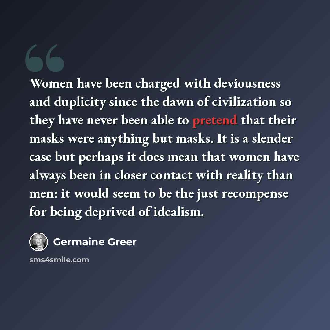 “Women have been charged with deviousness and duplicity since the dawn of civilization so they have never been able to pretend that their masks were anything but masks. It is a slender case but perhaps it does mean that women have always been in closer contact with reality than men: it would seem…” quote by Germaine Greer