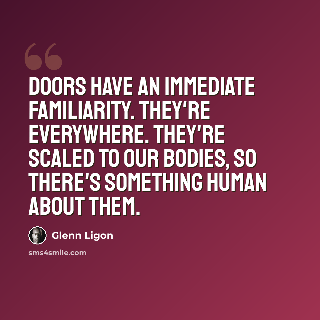 “Doors have an immediate familiarity. They're everywhere. They're scaled to our bodies, so there's something human about them.” quote by Glenn Ligon
