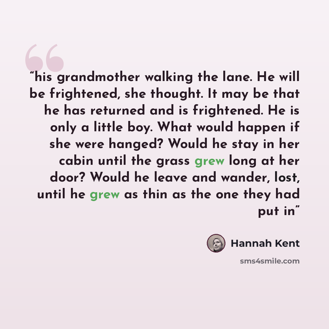 “his grandmother walking the lane. He will be frightened, she thought. It may be that he has returned and is frightened. He is only a little boy. What would happen if she were hanged? Would he stay in her cabin until the grass grew long at her door? Would he leave and wander, lost, until he grew as…” quote by Hannah Kent