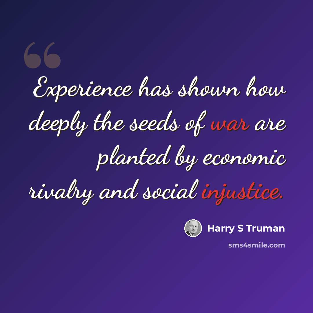 “Experience has shown how deeply the seeds of war are planted by economic rivalry and social injustice.” quote by Harry S Truman