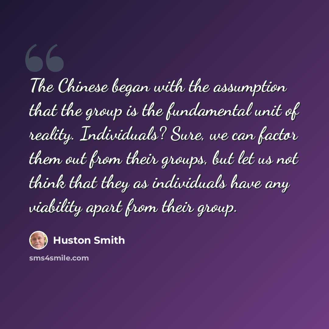 “The Chinese began with the assumption that the group is the fundamental unit of reality. Individuals? Sure, we can factor them out from their groups, but let us not think that they as individuals have any viability apart from their group.” quote by Huston Smith