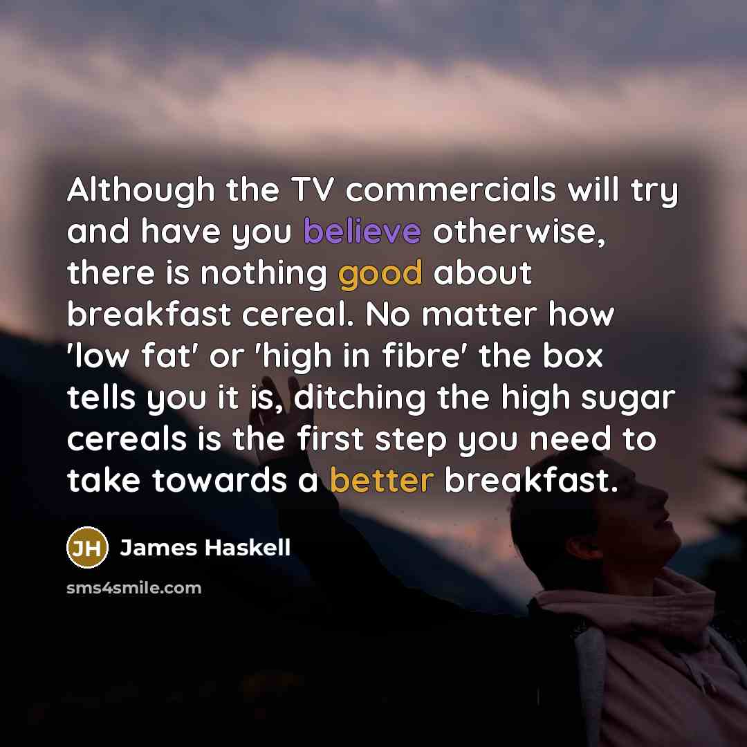 “Although the TV commercials will try and have you believe otherwise, there is nothing good about breakfast cereal. No matter how 'low fat' or 'high in fibre' the box tells you it is, ditching the high sugar cereals is the first step you need to take towards a better breakfast.” quote by James Haskell